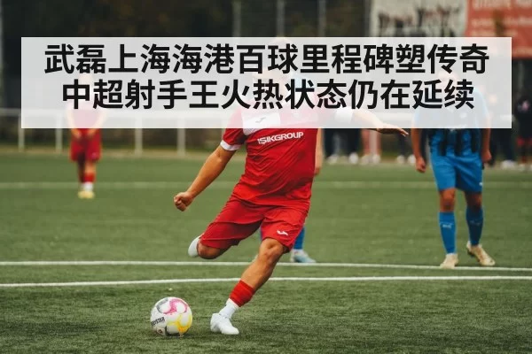武磊上海海港百球里程碑塑传奇 中超射手王火热状态仍在延续