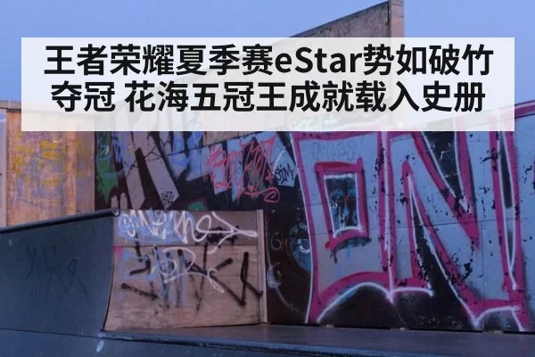 王者荣耀夏季赛eStar势如破竹夺冠 花海五冠王成就载入史册